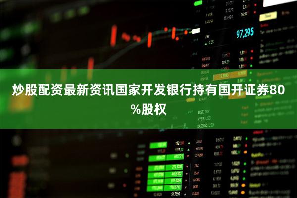 炒股配资最新资讯国家开发银行持有国开证券80%股权